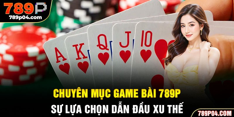 Chuyên mục game bài 789P - Sự lựa chọn dẫn đầu xu thế